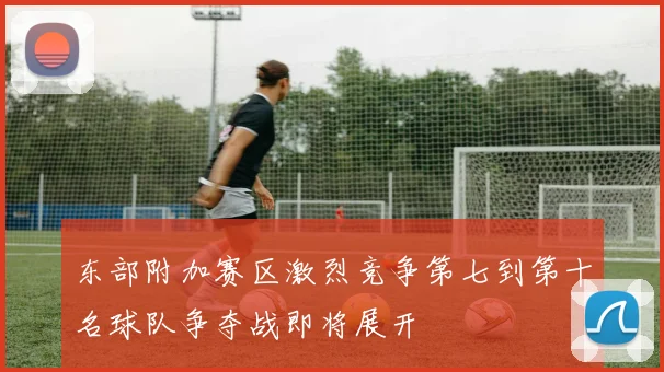 东部附加赛区激烈竞争第七到第十名球队争夺战即将展开
