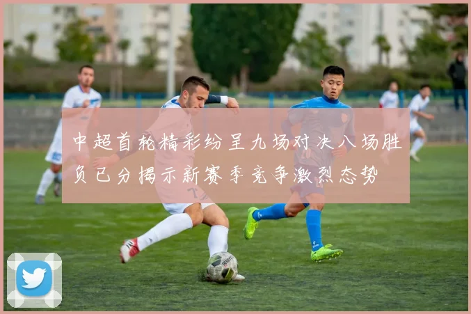中超首轮精彩纷呈九场对决八场胜负已分揭示新赛季竞争激烈态势